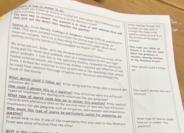 a mple of how to answer ( 26 
f ow could you follow up Source A to find out more about the treatments tha 
were available for wounded soldiers on the Western Front? 
then pick out the detail that matches the question 
The best way to answer this question is to think of your question first and question (using Source B at 
After reading through the example you now need to 
attempt the Exam style 
Source A: From Harvey Cushing's A Surgeon's Journal 1915-18, published in 
the bottom of the page 
1936. This work included extracts from the journal kept by Cushing, on How could you follow up 
American surgeon. Here he is describing the conditions under which he is 
yourself. 
working during the battle of Passchendaele on August 19^(th) 1917 Source A to find out more 
My prize patient, Baker, with the shrapnel ball removed from his brain, after on the Western Front? 
doing well for three days suddenly shot up a temperature to 104 last night 
about the problems in casualty clearing stations 
about midnight. I took him to the operating theatre, reopened the perfectly 
healed external wound, and found to my dismay a massive gas infection of the 
What details could I follow 
brain. I bribed two orderlies to stay up with him in the operating room, where 
up? 
track of the missile.' 
he could have constant thorough irrigation over the brain and through the 
infection set in 
What details could I follow up? After doing well for three days a massive gas How could I phrase this as a 
How could I phrase this as a question? How effective were the different 
question? 
types of treatment for dealing with infections like gas gangrene? 
What type of source could help me to answer this question? Army medical 
records with statistical data on the survival rates of men who had different 
treatments for gas gangrene such as irrigation, debridement and amputation. 
question? 
Why would this type of source be particularly useful for answering my What type of source could 
It would help to see if one of the treatments that was used on the Western 
help me to answer this 
Front was more effective than the other 
question? 
WHY is this a