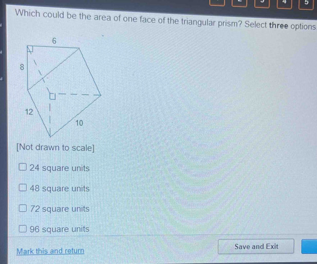 4 5
Which could be the area of one face of the triangular prism? Select three options
[Not drawn to scale]
24 square units
48 square units
72 square units
96 square units
Mark this and return Save and Exit