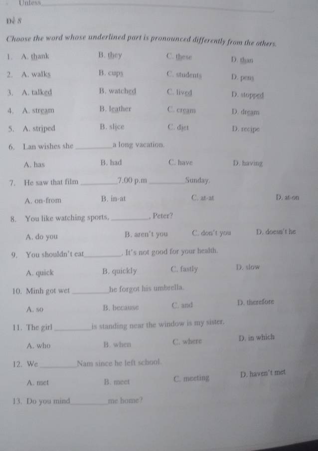 Unless_
Đề 8
Choose the word whose underlined part is pronounced differently from the others.
1. A. thank B. they C. these D. than
2. A. walks B. cups C. students D. pens
3. A. talkgd B. watched C. lived D. stopped
4. A. strgam B. leather C. cream D. drgam
5. A. striped B. slice C. djet D. recipe
6. Lan wishes she _a long vacation.
A. has B. had C. have D. having
7. He saw that film _7.00 p.m _Sunday.
A. on-from B. in-at C. at-at D. at-on
8. You like watching sports, _, Peter?
A. do you B. aren't you C. don't you D. doesn't he
9. You shouldn’t eat_ . It's not good for your health.
A. quick B. quickly C. fastly D. slow
10. Minh got wet_ he forgot his umbrella.
A. so B. because C. and D. therefore
11. The girl_ is standing near the window is my sister.
A. who B. when C. where D. in which
12. We_ Nam since he left school.
A. met B. meet C. meeting D. haven't met
13. Do you mind_ me home?