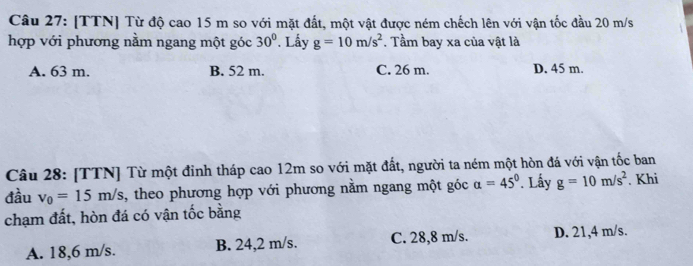 [TTN] Từ độ cao 15 m so với mặt đất, một vật được ném chếch lên với vận tốc đầu 20 m/s
hợp với phương nằm ngang một góc 30°. Lấy g=10m/s^2. Tầm bay xa của vật là
A. 63 m. B. 52 m. C. 26 m. D. 45 m
Câu 28: [TTN] Từ một đỉnh tháp cao 12m so với mặt đất, người ta ném một hòn đá với vận tốc ban
đầu v_0=15m/s 1, theo phương hợp với phương nằm ngang một góc a=45°. Lấy g=10m/s^2. Khi
chạm đất, hòn đá có vận tốc bằng
A. 18,6 m/s. B. 24,2 m/s. C. 28,8 m/s. D. 21,4 m/s.