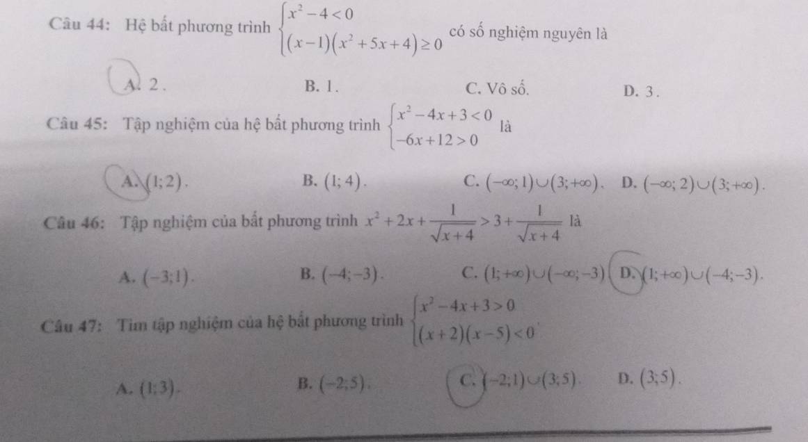 Hệ bất phương trình beginarrayl x^2-4<0 (x-1)(x^2+5x+4)≥ 0endarray. có số nghiệm nguyên là
Al 2. B. 1. C. Vô số. D. 3.
Câu 45: Tập nghiệm của hệ bất phương trình beginarrayl x^2-4x+3<0 -6x+12>0endarray. là
A. (1;2). B. (1;4). C. (-∈fty ;1)∪ (3;+∈fty ). D. (-∈fty ;2)∪ (3;+∈fty ). 
Câu 46: Tập nghiệm của bất phương trình x^2+2x+ 1/sqrt(x+4) >3+ 1/sqrt(x+4) la
A. (-3;1). B. (-4;-3). C. (1;+∈fty )∪ (-∈fty ;-3) D. (1;+∈fty )∪ (-4;-3). 
Câu 47: Tìm tập nghiệm của hệ bắt phương trình beginarrayl x^2-4x+3>0 (x+2)(x-5)<0endarray..
B.
C.
A. (1:3). (-2;5), (-2;1)∪ (3;5). D. (3,5).