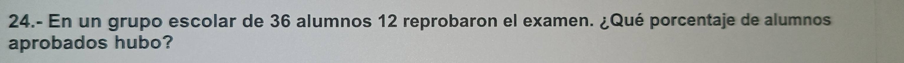 24.- En un grupo escolar de 36 alumnos 12 reprobaron el examen. ¿Qué porcentaje de alumnos 
aprobados hubo?