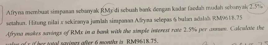 Afryna membuat simpanan sebanyak RMy di sebuah bank dengan kadar faedah mudah sebanyak 2.5%
setahun. Hitung nilai x sekiranya jumlah simpanan Afryna selepas 6 bulan adalah RM9618.75
Afryna makes savings of RMx in a bank with the simple interest rate 2.5% per annum. Calculate the 
lue of y if her total sayings after 6 months is RM9618.75.