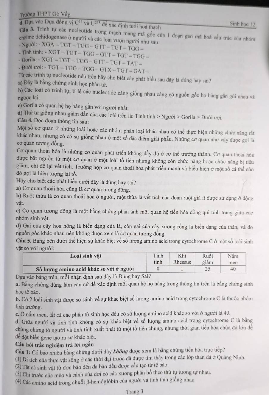 Trường THPT Gò Vấp
đ. Dựa vào Dựa đồng vị C^(14) và U^(238) đề xác định tuổi hoá thạch
Sinh học 12
Câu 3. Trình tự các nucleotide trong mạch mang mã gốc của 1 đoạn gen mã hoá cầu trúc của nhóm
enzime dehidogenase ở người và các loài vượn người như sau:
- Người:
- Tinh tir -XGA-TGT-TGG-GTT-TGT-TGG-
h:-XGT-TGT-TGG-GTT-TGT-TGG-
- Gorila: - -XGT-TGT-TGG-GTT-TGT-TAT-
- Đười ươi: - -TGT-TGG-TGG-GTX-TGT-GAT-
Từ các trình tự nucleotide nêu trên hãy cho biết các phát biểu sau đây là đúng hay sai?
a) Đây là bằng chứng sinh học phân tử.
b) Các loài có trình tự, tỉ lệ các nucleotide càng giống nhau càng có nguồn gốc họ hàng gần gũi nhau và
ngược lại.
c) Gorila có quan hệ họ hàng gần với người nhất.
d) Thứ tự giống nhau giảm dần của các loài trên là: Tinh tinh > Người > Gorila > Đười ươi.
Câu 4. Đọc đoạn thông tin sau:
Một số cơ quan ở những loài hoặc các nhóm phân loại khác nhau có thể thực hiện những chức năng rất
khác nhau, nhưng có có sự giống nhau ở một số đặc điểm giải phẫu. Những cơ quan như vậy được gọi là
cơ quan tương đồng.
Cơ quan thoái hóa là những cơ quan phát triển không đầy đủ ở cơ thể trưởng thành. Cơ quan thoái hóa
được bắt nguồn từ một cơ quan ở một loài tổ tiên nhưng không còn chức năng hoặc chức năng bị tiêu
giảm, chỉ để lại vết tích. Trường hợp cơ quan thoái hóa phát triển mạnh và biểu hiện ở một số cá thể nào
đó gọi là hiện tượng lại tổ.
Hãy cho biết các phát biểu dưới đây là đúng hay sai?
a) Cơ quan thoái hóa cũng là cơ quan tương đồng.
b) Ruột thừa là cơ quan thoái hóa ở người, ruột thừa là vết tích của đoạn ruột già ít được sử dụng ở động
vật.
c) Cơ quan tương đồng là một bằng chứng phản ánh mối quan hệ tiến hóa đồng qui tính trạng giữa các
nhóm sinh vật.
d) Gai của cây hoa hồng lá biến dạng của lá, còn gai của cây xương rồng là biến dạng của thân, và do
nguồn gốc khác nhau nên không được xem là cơ quan tương đồng.
Câu 5. Bảng bên dưới thể hiện sự khác biệt về số lượng amino acid trong cytochrome C ở một số loài sinh
vật so với ngư
* Dựa vào bảng trên, mỗi nhận định sau đây là Đúng hay Sai?
a. Bằng chứng dùng làm căn cứ để xác định mối quan hệ họ hàng trong thông tin trên là bằng chứng sinh
học tế bào.
b. Có 2 loài sinh vật được so sánh về sự khác biệt số lượng amino acid trong cytochrome C là thuộc nhóm
linh trưởng.
c. Ở nấm men, tất cả các phân tử sinh học đều có số lượng amino acid khác so với ở người là 40.
d. Giữa người và tinh tinh không có sự khác biệt về số lượng amino acid trong cytochrome C là bằng
chứng chứng tỏ người và tinh tinh xuất phát từ một tổ tiên chung, nhưng thời gian tiển hóa chứa đủ lớn để
để đột biến gene tạo ra sự khác biệt.
Câu hôi trắc nghiệm trả lời ngắn
Câu 1: Có bao nhiêu bằng chứng dưới đây không được xem là bằng chứng tiển hóa trực tiếp?
(1) Di tích của thực vật sống ở các thời đại trước đã được tìm thấy trong các lớp than đá ở Quảng Ninh.
(2) Tất cả sinh vật từ đơn bào đến đa bào đều được cấu tạo từ tế bào.
(3) Chi trước của mèo và cánh của dơi có các xương phân bố theo thứ tự tương tự nhau.
(4) Các amino acid trong chuỗi β-hemôglôbin của người và tinh tinh giống nhau
Trang 3