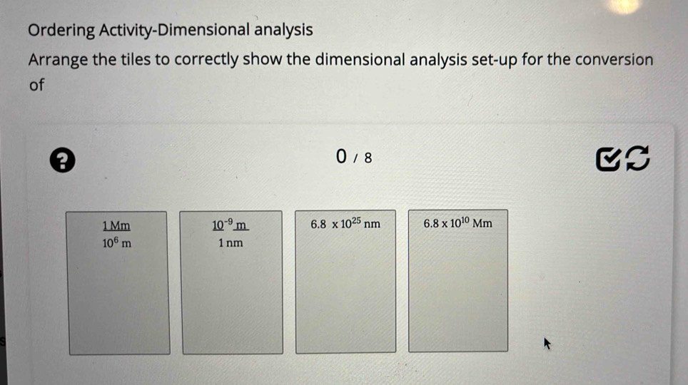 Ordering Activity-Dimensional analysis
Arrange the tiles to correctly show the dimensional analysis set-up for the conversion
of
a
0 / 8
CS
1 Mm _ (10)^(-9)_ m 6.8* 10^(25)nm 6.8* 10^(10)Mm
10^6m 1 nm