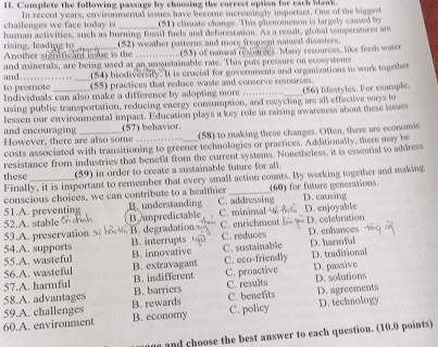 Complete the following passage by choosing the correct option for each blank
challenges we face today is In recent years, envirommental issues have become increasingly inportant. One of the biggest
_
(51) climate change. This phenomenon is largely caused by
rising, leading to human activities, such as burning fossil fuels and deforestaion. As a resalt, global tempermures me
Another stgnificant issue is the (52) weather pasterns and more frequent natural disasters.
..(53) of natural rescrdes. Many resources, like fresh water
and._ and minerals, are being used at an unsustainable rate. This puts pressure on ecosystems
(54) biodiversily. It is crucial for governments and organizations to work togethes
to promote (55) practices that reduce waste and conserve resources.
Individuals can also make a difference by adopting more
using public transportation, reducing energy consumption, and recycling are all effective ways to (56) lifestyles. Vor example.
lessen our environmental impact. Education plays a key role in raising awareness about these issues
(57) behavior.
and encouraging However, there are also some_ _(58) to making these changes. Often, there are economic
costs associated with transitioning to greener technologies or practices. Additionally, there may be
resistance from industries that benefit from the current systems. Nonetheless, it is essential to address
these (59) in order to create a sustainable future for all.
Finally, it is important to remember that every small action counts. By working together and making
conscious choices, we can contribute to a healthier D. causing
51.A. preventing B. understanding C. addressing (60) for future generations.
52.A. stable B umpredictable C. minimal→6 D. enjoyable
53.A. preservation B. degradation C. enrichment D. celebration
54.A. supports B. interrupts C. reduces D. enhances
55.A. wasteful B. innovative C. sustainable D. harmful
56.A. wasteful B. extravagant C. eco-friendly D. traditional
57.A. harmful B. indifferent C. proactive D. passive
58.A. advantages B. barriers C. results D. solutions
59.A. challenges B. rewards C. benefits D. agreements
60.A. environment B. economy C. policy D. technology
ne and choose the best answer to each question. (10.0 points)