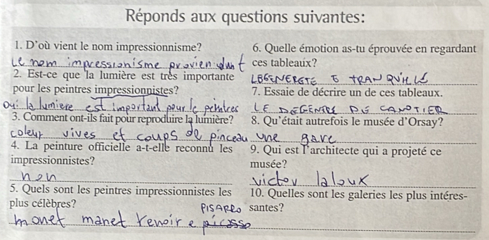 Réponds aux questions suivantes: 
1. D’où vient le nom impressionnisme? 6. Quelle émotion as-tu éprouvée en regardant 
_ces tableaux? 
_ 
2. Est-ce que la lumière est très importante 
pour les peintres impressionnistes? 7. Essaie de décrire un de ces tableaux. 
_ 
_ 
3. Comment ont-ils fait pour reproduire la lumière? 8. Qu'était autrefois le musée d'Orsay? 
_ 
_ 
4. La peinture officielle a-t-elle reconnu les 9. Qui est l'architecte qui a projeté ce 
impressionnistes? musée? 
_ 
_ 
5. Quels sont les peintres impressionnistes les 10. Quelles sont les galeries les plus intéres- 
plus célèbres? _santes? 
_