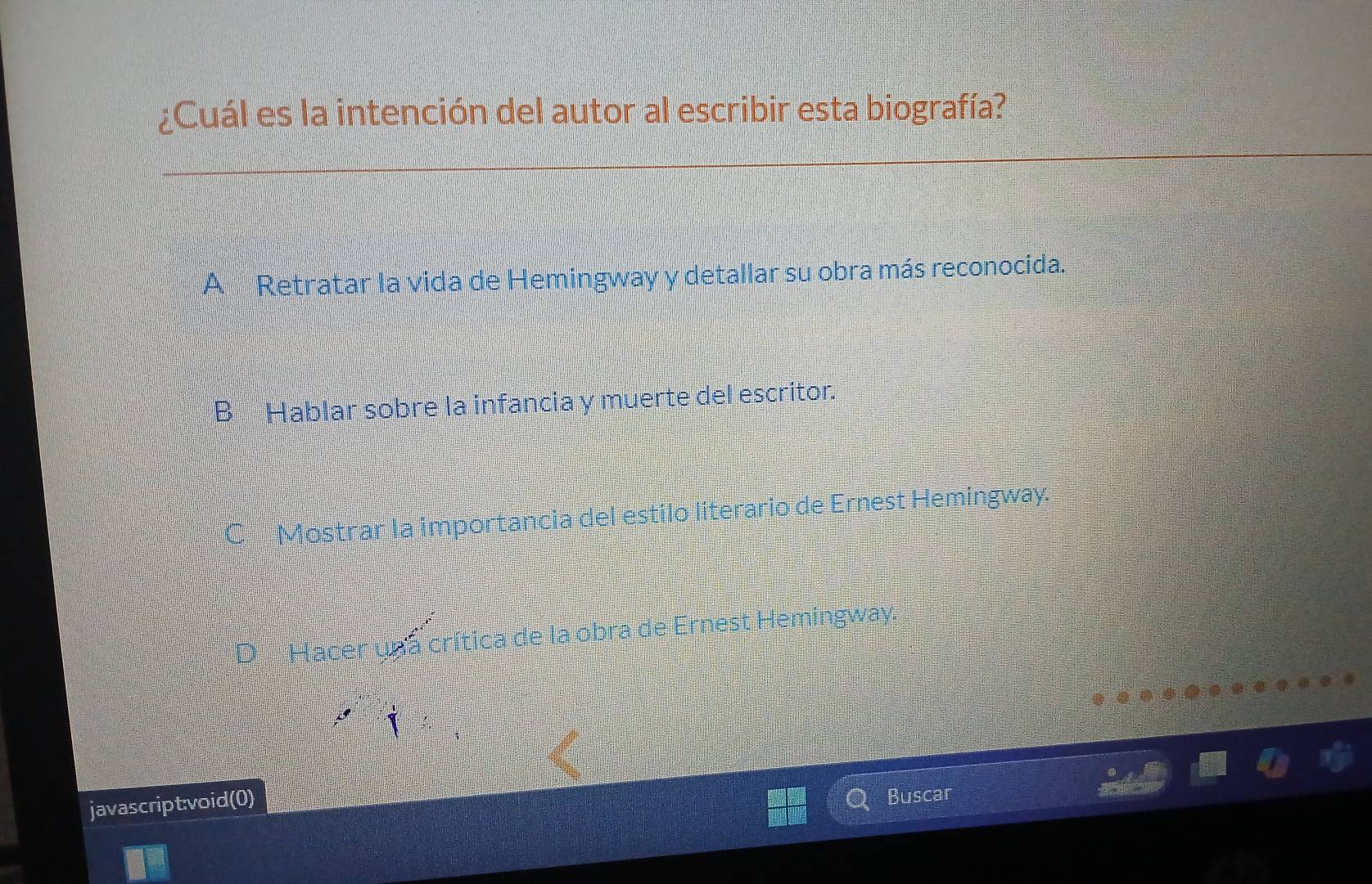 ¿Cuál es la intención del autor al escribir esta biografía?
*Retratar la vida de Hemingway y detallar su obra más reconocida.
B Hablar sobre la infancia y muerte del escritor.
C Mostrar la importancia del estilo literario de Ernest Hemingway.
Hacer una crítica de la obra de Ernest Hemingway.
javascript:void(0)
Buscar