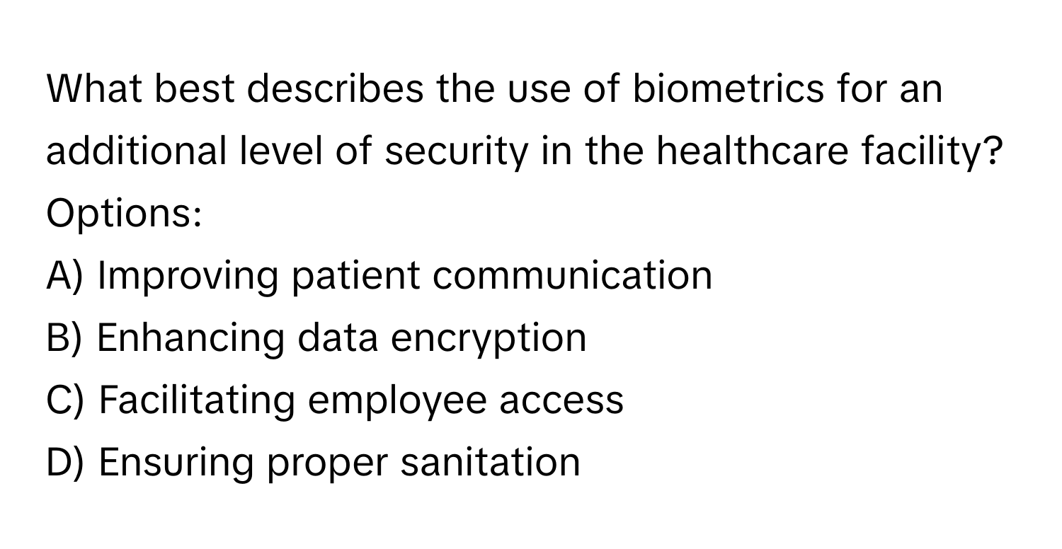 What best describes the use of biometrics for an additional level of security in the healthcare facility? 

Options:
A) Improving patient communication
B) Enhancing data encryption
C) Facilitating employee access
D) Ensuring proper sanitation