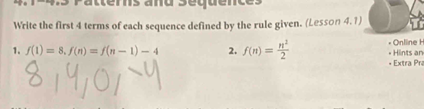 Pattérs and Séquences 
Write the first 4 terms of each sequence defined by the rule given. (Lesson 4.1) 
Online H 
1. f(1)=8, f(n)=f(n-1)-4 2. f(n)= n^2/2  Hints an 
Extra Pra