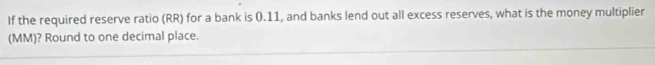 If the required reserve ratio (RR) for a bank is 0.11, and banks lend out all excess reserves, what is the money multiplier 
(MM)? Round to one decimal place.