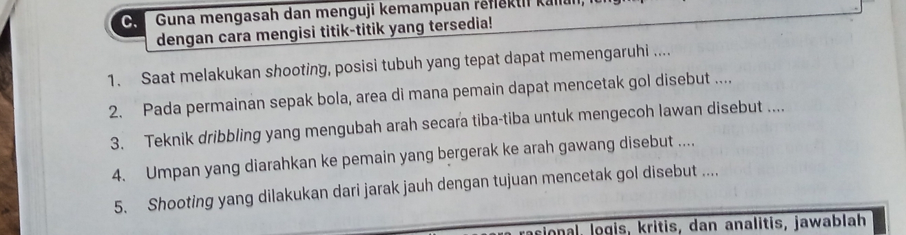 Guna mengasah dan menguji kemampuan reflektii kall 
dengan cara mengisi titik-titik yang tersedia! 
1. Saat melakukan shooting, posisi tubuh yang tepat dapat memengaruhi .... 
2. Pada permainan sepak bola, area di mana pemain dapat mencetak gol disebut .... 
3. Teknik dribbling yang mengubah arah secara tiba-tiba untuk mengecoh lawan disebut .... 
4. Umpan yang diarahkan ke pemain yang bergerak ke arah gawang disebut .... 
5. Shooting yang dilakukan dari jarak jauh dengan tujuan mencetak gol disebut .... 
cional, logis, kritis, dan analitis, jawablah