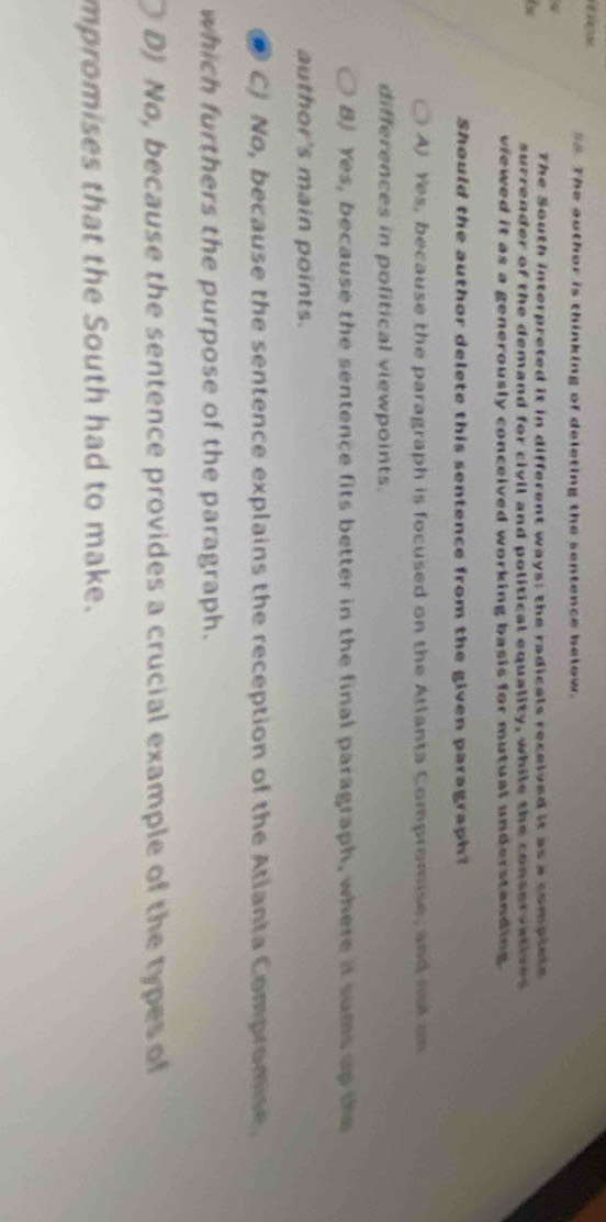 The author is thinking of deleting the sentence below.
The South interpreted it in different ways; the radicals received it as a complele
6
surrender of the demand for civil and political equality, while the conservatives
viewed it as a generously conceived working basis for mutual understanding.
Should the author delete this sentence from the given paragraph?
A) Yes, because the paragraph is focused on the Atlanta Compromise, and rod on
differences in political viewpoints.
B) Yes, because the sentence fits better in the final paragraph, where it sums up the
author's main points.
C) No, because the sentence explains the reception of the Atianta Compromise.
which furthers the purpose of the paragraph.
D) No, because the sentence provides a crucial example of the types of
mpromises that the South had to make.