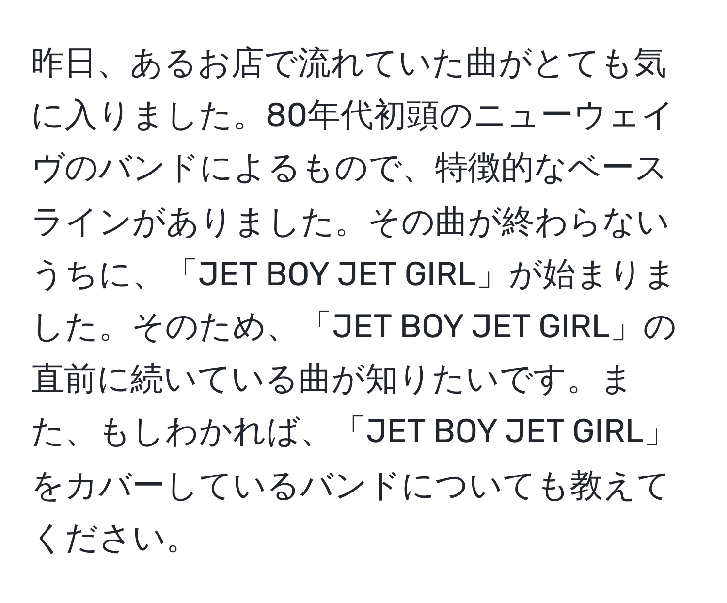 昨日、あるお店で流れていた曲がとても気に入りました。80年代初頭のニューウェイヴのバンドによるもので、特徴的なベースラインがありました。その曲が終わらないうちに、「JET BOY JET GIRL」が始まりました。そのため、「JET BOY JET GIRL」の直前に続いている曲が知りたいです。また、もしわかれば、「JET BOY JET GIRL」をカバーしているバンドについても教えてください。