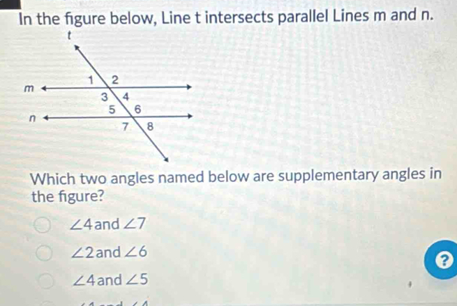 In the figure below, Line t intersects parallel Lines m and n.
Which two angles named below are supplementary angles in
the figure?
∠ 4 and ∠ 7
∠ 2 and ∠ 6
a
∠ 4 and ∠ 5