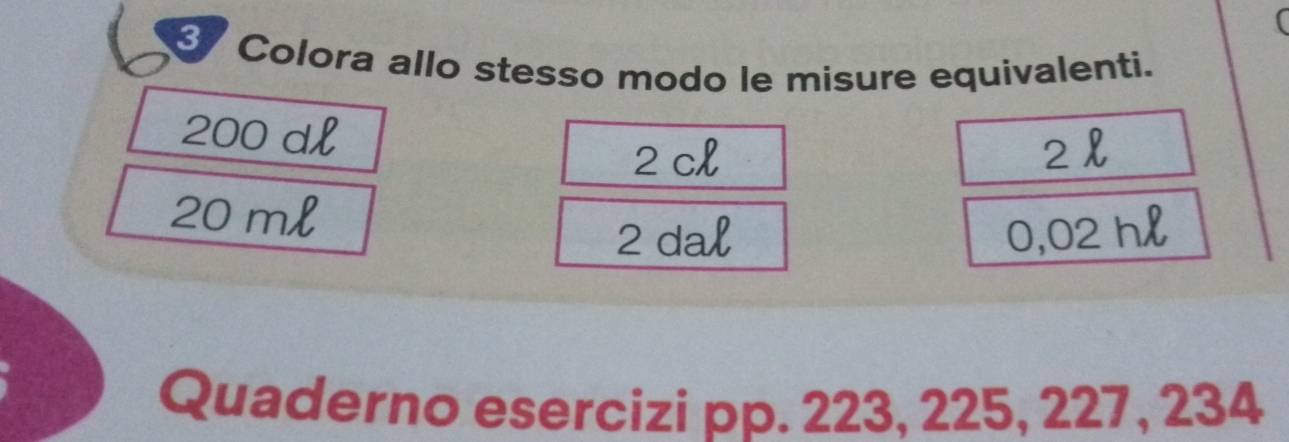 Colora allo stesso modo le misure equivalenti.
200 dl
2 cl 2l
20 ml
2 dal 0,02 hl
Quaderno esercizi pp. 223, 225, 227, 234