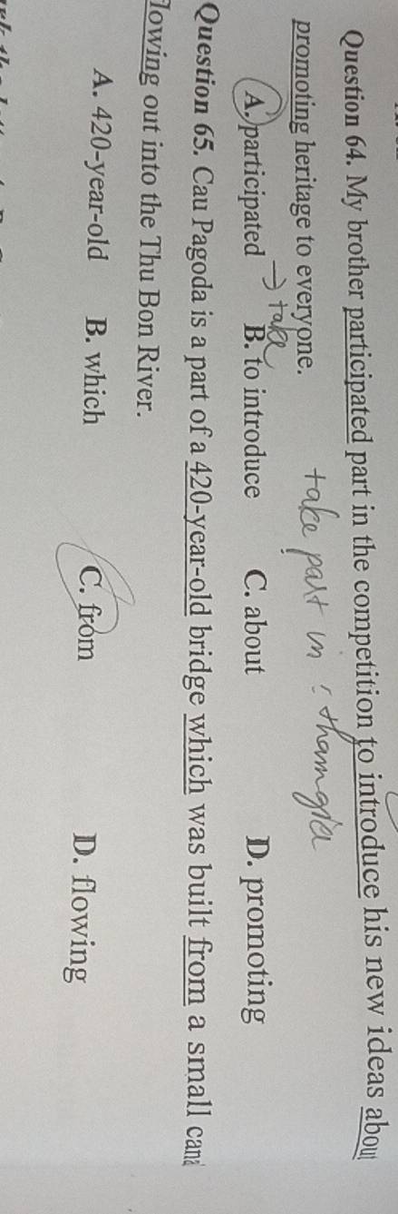 My brother participated part in the competition to introduce his new ideas about
promoting heritage to everyone.
Apparticipated B. to introduce C. about D. promoting
Question 65. Cau Pagoda is a part of a 420-year-old bridge which was built from a small can
lowing out into the Thu Bon River.
A. 420 -year-old B. which C. from D. flowing
