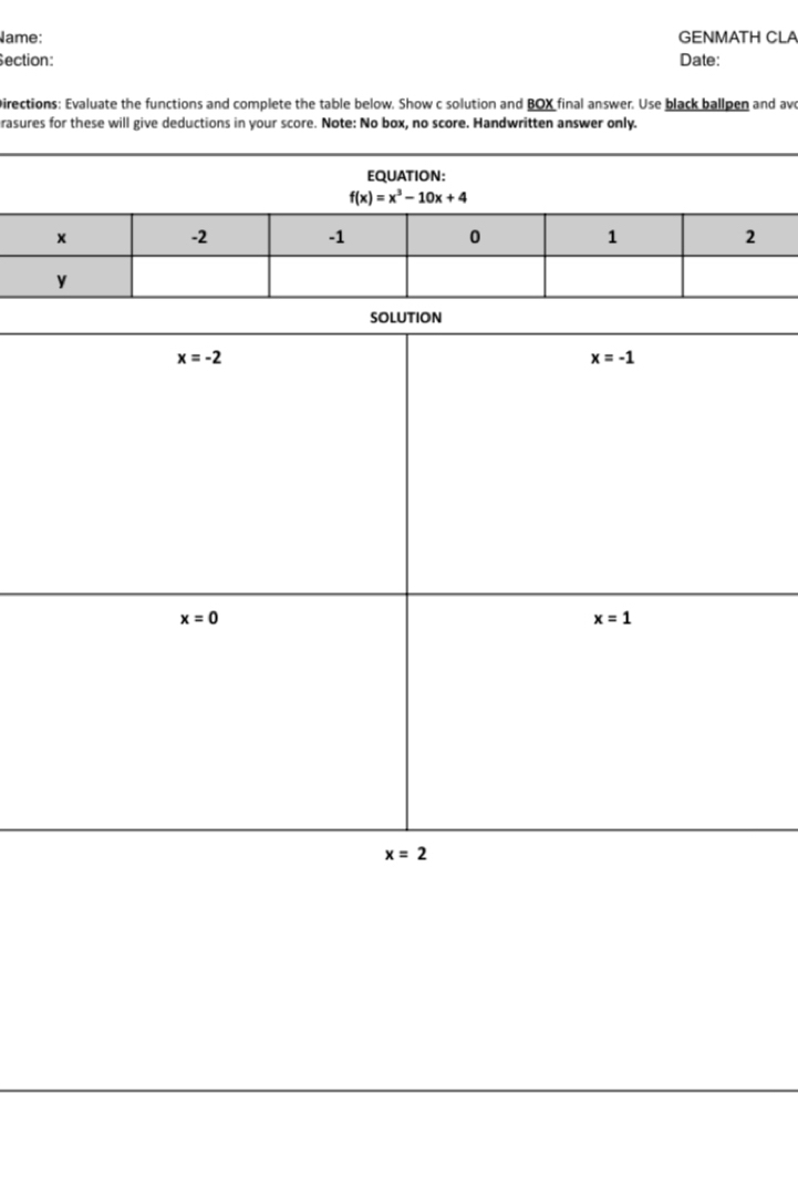 ame: GENMATH CLA
ection: Date:
Directions: Evaluate the functions and complete the table below. Show c solution and BOX final answer. Use black ballpen and avo
rasures for these will give deductions in your score. Note: No box, no score. Handwritten answer only.
EQUATION:
f(x)=x^3-10x+4