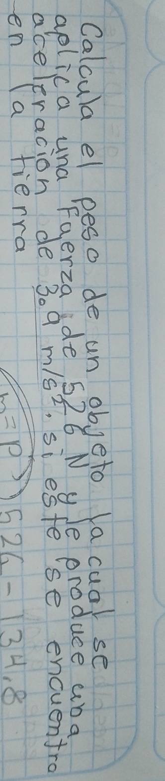 Calcula el peso de un objeto la cual se 
aplica una Faerza de 526 N yJe produce aba 
aceleracion de 309 m/s^2 ,si este'se encuentro 
en (a fierra
L=P 526-134.8