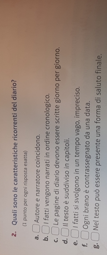 Quali sono le caratteristiche ricorrenti del diario?
(1 punto per ogni risposta esatta)
a. Autore e narratore coincidono.
b. I fatti vengono narrati in ordine cronologico.
C. Le pagine di diario devono essere scritte giorno per giorno.
d. Il testo è suddiviso in capitoli.
e. I fatti si svolgono in un tempo vago, impreciso.
f. Ogni brano è contrassegnato da una data.
g. Nel testo può essere presente una forma di saluto finale.