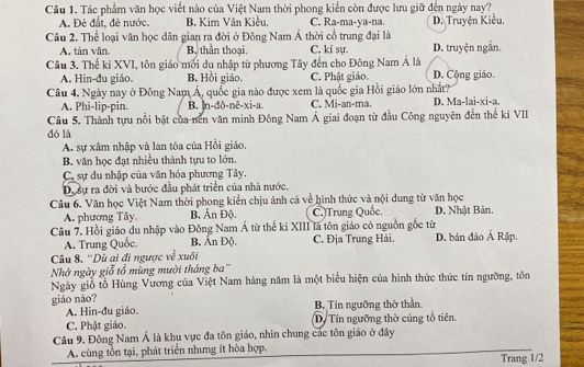 Tác phẩm văn học viết nào của Việt Nam thời phong kiến còn được lưu giữ đến ngày nay?
A. Đẻ đất, đẻ nước. B. Kim Vân Kiều. C. Ra-ma-ya-na. D. Truyện Kiều,
Câu 2. Thể loại văn học dân gian ra đời ở Đông Nam Á thời cổ trung đại là D. truyện ngắn.
A. tàn văn. B. thần thoại. C. ki sự.
Câu 3. Thế kỉ XVI, tôn giáo mới du nhập từ phương Tây đến cho Đông Nam Á là D. Cộng giáo.
A. Hin-đu giáo. B. Hồi giáo. C. Phật giáo.
Câu 4. Ngày nay ở Đông Nam Á, quốc gia nào được xem là quốc gia Hồi giáo lớn nhất?
A. Phi-lip-pin. B. n-dð-nê-xi-a C. Mi-an-ma. D. Ma-lai-xi-a.
Câu 5. Thành tựu nổi bật của nền văn minh Đông Nam Á giai đoạn từ đầu Công nguyên đến thế ki VII
đó là
A. sự xâm nhập và lan tỏa của Hồi giáo,
B. văn học đạt nhiều thành tựu to lớn.
C. sự du nhập của văn hóa phương Tây.
Dự sự ra đời và bước đầu phát triển của nhà nước.
Câu 6. Văn học Việt Nam thời phong kiến chịu ảnh cả về hình thức và nội dung từ văn học
A. phương Tây. B. Ấn Độ. C.)Trung Quốc. D. Nhật Bản.
Câu 7. Hồi giáo du nhập vào Đông Nam Á từ thế ki XIII là tôn giáo có nguồn gốc từ
A. Trung Quốc. B. Ấn Độ. C. Địa Trung Hải. D. bán đảo Ả Rập.
Câu 8. ''Dù ai đi ngược về xuối
Nhớ ngày giỗ tổ mùng mười tháng ba''
Ngày giỗ tổ Hùng Vương của Việt Nam hàng năm là một biểu hiện của hình thức thức tín ngưỡng, tôn
giáo nào? B. Tín ngường thờ thần.
A. Hin-đu giáo.
C. Phật giáo. D. Tín ngưỡng thờ cúng tổ tiên.
Câu 9. Đông Nam Á là khu vực đa tôn giáo, nhìn chung các tôn giáo ở đây
A. cùng tồn tại, phát triển nhưng ít hòa hợp.
Trang 1/2