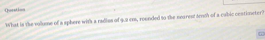 Question 
What is the volume of a sphere with a radius of 9.2 cm, rounded to the nearest tenth of a cubic centimeter? 
a