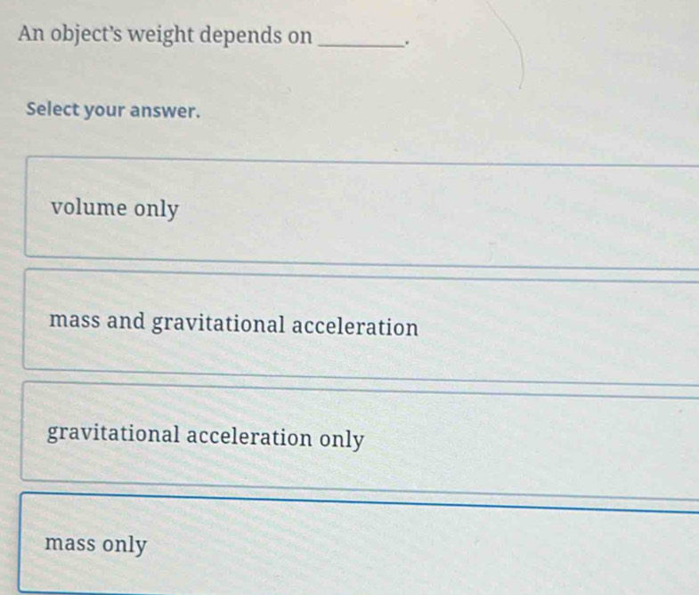 An object’s weight depends on _.
Select your answer.
volume only
mass and gravitational acceleration
gravitational acceleration only
mass only