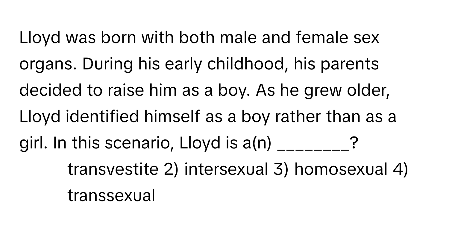 Lloyd was born with both male and female sex organs. During his early childhood, his parents decided to raise him as a boy. As he grew older, Lloyd identified himself as a boy rather than as a girl. In this scenario, Lloyd is a(n) ________?

1) transvestite 2) intersexual 3) homosexual 4) transsexual