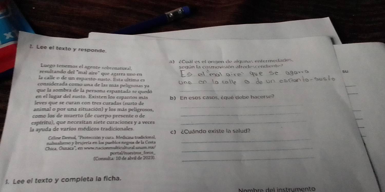 Lee el texto y responde. 
a) ¿Cuál es el origen de algunas enfermedades. 
Luego tenemos el agente sobrenatural, según la cosmovisión afrodescendiente 
su 
resultando del "mal aire" que agarra uno en_ 
_ 
la calle o de un espanto-susto. Esta última es 
_ 
considerada como una de las más peligrosas ya 
que la sombra de la persona espantada se quedó 
en el lugar del susto. Existen los espantos más b) En esos casos, ¿qué debe hacerse? 
_ 
leves que se curan con tres curadas (susto de_ 
animal o por una situación) y los más peligrosos, 
_ 
como los de muerto (de cuerpo presente o de 
_ 
espíritu), que necesitan siete curaciones y a veces 
la ayuda de varíos médicos tradicionales. 
c) ¿Cuándo existe la salud? 
Céline Demol, "Protección y cura. Medicina tradicional,_ 
nahualismo y brujería en los pueblos negros de la Costa 
Chica, Oaxaca'', en www.nacionmulticultural unam.mx/_ 
portal/nuestros_ foros_ 
(Consulta: 10 de abril de 2023). 
_ 
J. Lee el texto y completa la ficha. 
Nombre del instrumento