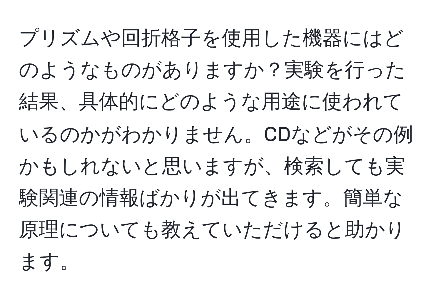 プリズムや回折格子を使用した機器にはどのようなものがありますか？実験を行った結果、具体的にどのような用途に使われているのかがわかりません。CDなどがその例かもしれないと思いますが、検索しても実験関連の情報ばかりが出てきます。簡単な原理についても教えていただけると助かります。