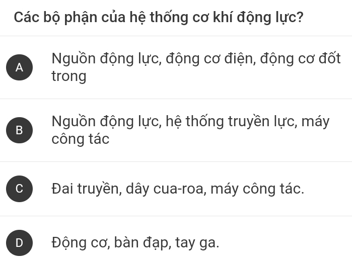 Các bộ phận của hệ thống cơ khí động lực?
A Nguồn động lực, động cơ điện, động cơ đốt
trong
B Nguồn động lực, hệ thống truyền lực, máy
công tác
C Đai truyền, dây cua-roa, máy công tác.
D Động cơ, bàn đạp, tay ga.