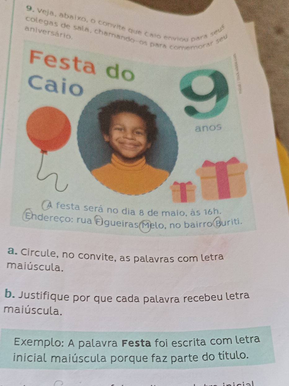 9 . V eja, abaixo, o convite que caio envara seu 
colegas de sala, chamaneu 
aniversário. 
dereço: rua Figueiras Melo, no bairro Buriti. 
a. Circule, no convite, as palavras com letra 
maiúscula. 
b. Justifique por que cada palavra recebeu letra 
maiúscula. 
Exemplo: A palavra Festa foi escrita com letra 
inicial maiúscula porque faz parte do título.