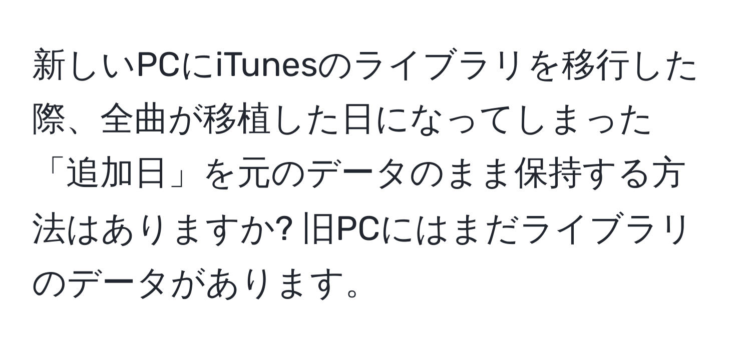 新しいPCにiTunesのライブラリを移行した際、全曲が移植した日になってしまった「追加日」を元のデータのまま保持する方法はありますか? 旧PCにはまだライブラリのデータがあります。