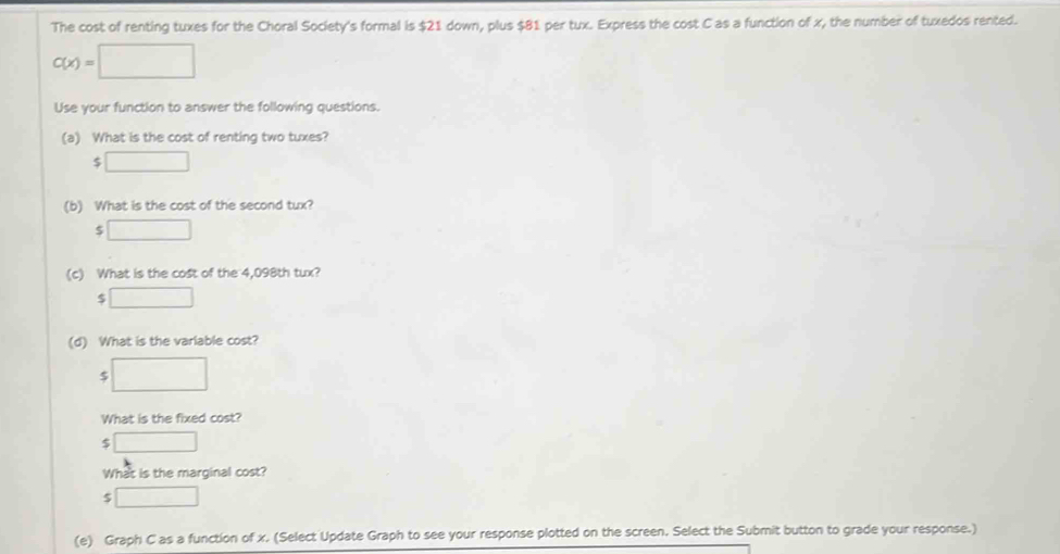 The cost of renting tuxes for the Choral Society's formal is $21 down, plus $81 per tux. Express the cost C as a function of x, the number of tuxedos rented.
C(x)=□
Use your function to answer the following questions.
(a) What is the cost of renting two tuxes?
$□
(b) What is the cost of the second tux?
$□
(c) What is the cost of the 4,098th tux?
□ 
(d) What is the varlable cost?
□ 
What is the fixed cost?
$ □
What is the marginal cost?
□ 
(e) Graph C as a function of x. (Select Update Graph to see your response plotted on the screen. Select the Submit button to grade your response.)