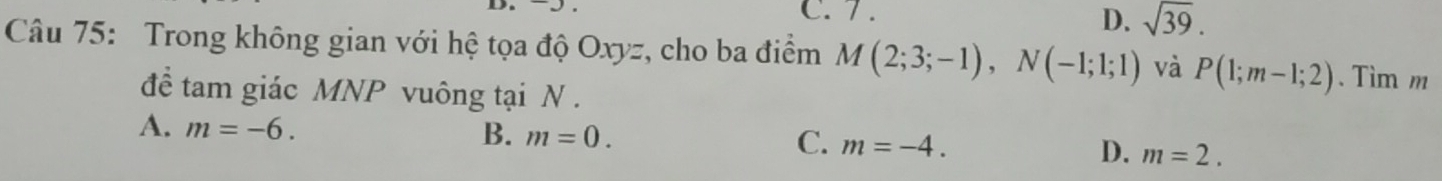 7 .
D. sqrt(39). 
Câu 75: Trong không gian với hệ tọa độ Oxyz, cho ba điểm M(2;3;-1), N(-1;1;1) và P(1;m-1;2). Tìm m
để tam giác MNP vuông tại N.
A. m=-6. B. m=0. C. m=-4. D. m=2.