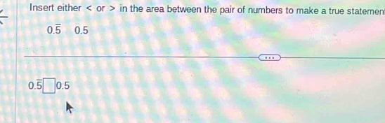 Insert either or in the area between the pair of numbers to make a true statemen
0.overline 5 0.5
0.overline 5□ 0.5