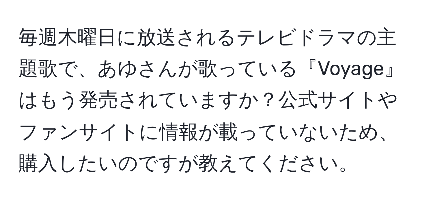 毎週木曜日に放送されるテレビドラマの主題歌で、あゆさんが歌っている『Voyage』はもう発売されていますか？公式サイトやファンサイトに情報が載っていないため、購入したいのですが教えてください。