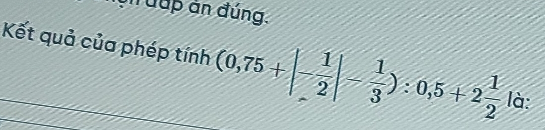 uh uup án đúng. 
Kết quả của phép tinh(0,75+|- 1/2 |- 1/3 ):0,5+2 1/2 | C 1°