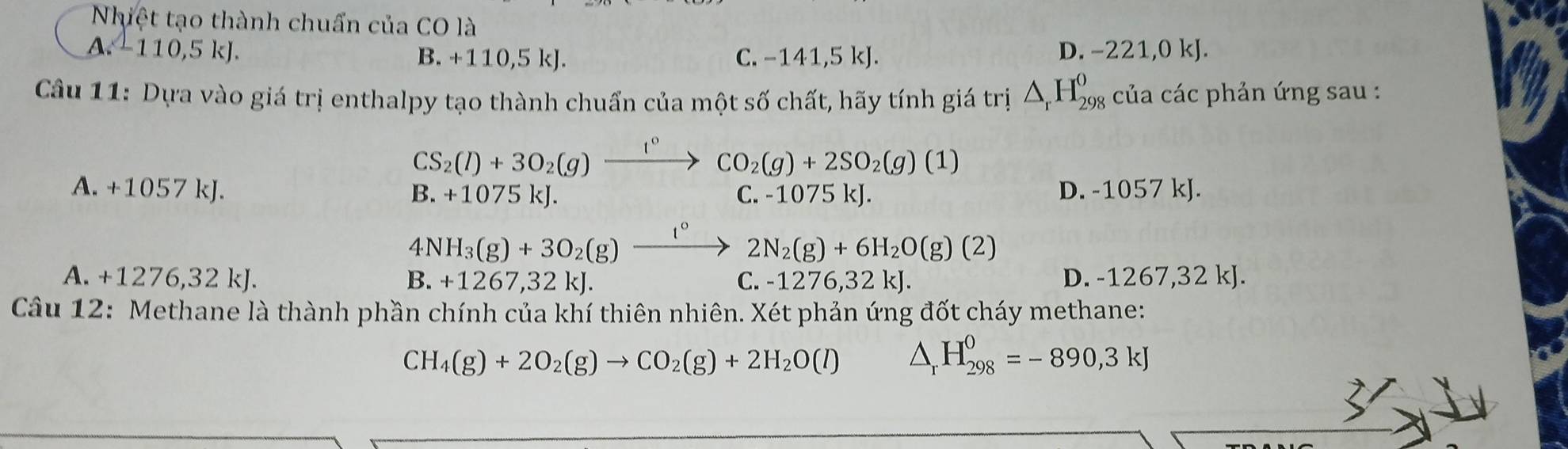 Nhiệt tạo thành chuẩn của CO là
A -110, 5kJ.
B. +110,5kJ. C. -1 41,5 kJ.
D. -221, 0kJ
Câu 11: Dựa vào giá trị enthalpy tạo thành chuẩn của một số chất, hãy tính giá trị △ _rH_(298)^0 của các phản ứng sau :
CS_2(l)+3O_2(g)xrightarrow 1° CO_2(g)+2SO_2(g)(1)
A. +1057kJ. D. -1057 kJ.
B. +1075kJ C. -1075 kJ.
4 N H_3(g)+3O_2(g)_ t° 2N_2(g)+6H_2O(g)(2)
A. +1276,32kJ. B. +1267,32kJ. C. -1276,32kJ. D. -1267, 32 kJ.
Câu 12: Methane là thành phần chính của khí thiên nhiên. Xét phản ứng đốt cháy methane:
CH_4(g)+2O_2(g)to CO_2(g)+2H_2O(l) △ _rH_(298)^0=-890,3kJ