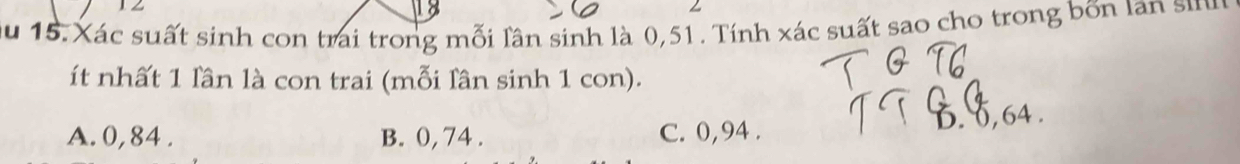 12
Z
Ấu 15. Xác suất sinh con trai trong mỗi lần sinh là 0, 51. Tính xác suất sao cho trong bốn lan sin
ít nhất 1 lần là con trai (mỗi lân sinh 1 con).
A. 0, 84. B. 0, 74. C. 0, 94. 6. , 64.