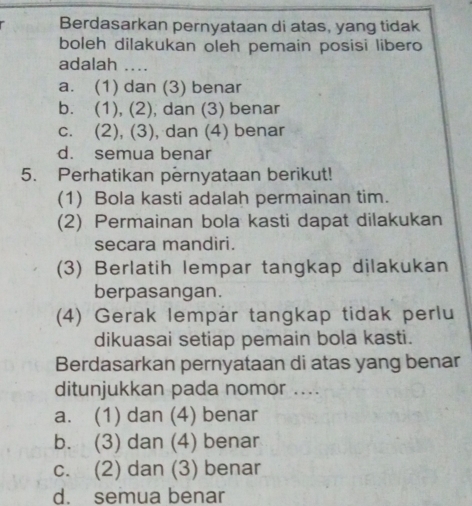 Berdasarkan pernyataan di atas, yang tidak
boleh dilakukan oleh pemain posisi libero
adalah ..
a. (1) dan (3) benar
b. (1), (2), dan (3) benar
c. (2), (3), dan (4) benar
d. semua benar
5. Perhatikan pernyataan berikut!
(1) Bola kasti adalah permainan tim.
(2) Permainan bola kasti dapat dilakukan
secara mandiri.
(3) Berlatih lempar tangkap dilakukan
berpasangan.
(4) Gerak lempar tangkap tidak perlu
dikuasai setiap pemain bola kasti.
Berdasarkan pernyataan di atas yang benar
ditunjukkan pada nomor ....
a. (1) dan (4) benar
b. (3) dan (4) benar
c. (2) dan (3) benar
d. semua benar