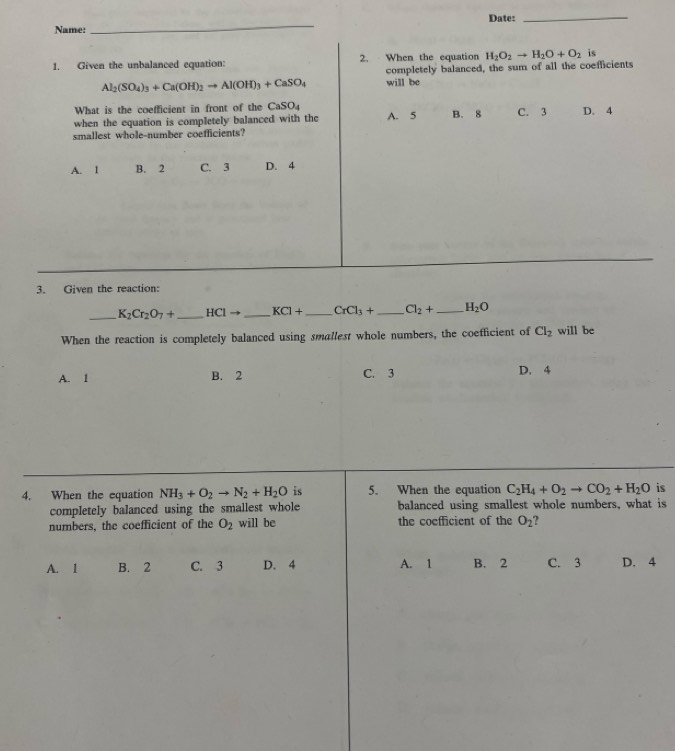 Date:_
Name:
_
1. Given the unbalanced equation: 2. When the equation H_2O_2to H_2O+O_2 is
completely balanced, the sum of all the coefficients
Al_2(SO_4)_3+Ca(OH)_2to Al(OH)_3+CaSO_4 will be
What is the coefficient in front of the CaSO_4
when the equation is completely balanced with the A. 5 B. 8 C. 3 D. 4
smallest whole-number coefficients?
A. l B. 2 C. 3 D. 4
3. Given the reaction:
_ K_2Cr_2O_7+ _  HClto _  KCl+ _  CrCl_3+ _  Cl_2+ _  H_2O
When the reaction is completely balanced using smallest whole numbers, the coefficient of Cl_2 will be
A. 1 B. 2 C. 3 D. 4
4. When the equation NH_3+O_2to N_2+H_2O is 5. When the equation C_2H_4+O_2to CO_2+H_2O is
completely balanced using the smallest whole balanced using smallest whole numbers, what is
numbers, the coefficient of the O_2 will be the coefficient of the O_2 ?
A. 1 B. 2 C. 3 D. 4 A. 1 B. 2 C. 3 D. 4