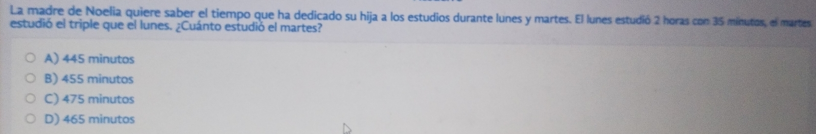 La madre de Noelia quiere saber el tiempo que ha dedicado su hija a los estudios durante lunes y martes. El lunes estudió 2 horas con 35 minutos, el martes
estudió el triple que el lunes. ¿Cuánto estudió el martes?
A) 445 minutos
B) 455 minutos
C) 475 minutos
D) 465 minutos