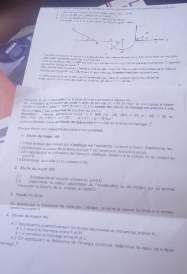 Les de vevrve terpoortion des habeletós rastattion, vetso merterne tran ceennt la figare el eneren
*  Alt por on ptcs reciad fessnt un onate a are Fhettoet al
La portion tti '' ps recitiges ef bericontale 
u  cee rerte cér a tite de conte E l  et de rasese
Eas poua A. B. C. ef D seet cnals dam le tème phe verrica
r
90°
a C 
u / 3
M
O'
Une bille posetelle de masse n es añondeence saus vitesse isitiale en A. lîle glisse aloes sur une piste
ARCDOE representt par la fguee ct sfessns  la bille est surise è des frottoments représemés par ene fice uarque f
Lors da parcoars a vérçur i tçue de valeur    
rupérée par l'ongle  Elle abordé aters la porre circulaire CD aves éetle vitesse L fors d'u ponteurs C En ua perer M la positina de la hafe es . uspasée
V_C
B=(8overline C.O)m
La étille quitie le poire D sitaé su mère aiveau que C aveé le vecteur vitesse , les frattements sant suppasés nuis
vector P_11
angic βavec l'horizoeral passant par ce poirs. On doane F_11=3.66+8)^1 Iisant un
4
Au po int C  . le  motard effectue le sout d'ans le vide avec la xites se  M 
On considère qu'il rombe au point K avec la wresse V_K=47.51m.4^(-1)
aprés un pont i stué à 20m du point K. L'ensemble des forces de freinage est assimlé à une et commence à freiner
force unique / qui lui permet de s'amêter au point L
Connées masse  (motard et  muto )   m   =  5
OD=8m:RL=60m:alpha =30°:beta =20°:alpha =10m.s^2 550Kg:AB=BC=60m:OE=30m ,.
Vetre professeur vous demande de déteriner l'intensité de la force de freinage f
Chaque élève doit répondre aux consignes suivantes
1. Etude du trajet AB
f. 1 Fais le bilan des forces qui s'applique sur l'ensemble (motand et mote). Représente- les
1.2 Détermine la valeur de la force motrice F de l'ensemble (motard et moto)
1.3 En appliquant le théorème de l'énorgie cinétique, détermine la vitesse Vs du motard au
point θ
1.4 Détermine la durée àt du parcours AB.
2. Etude du trajet BC
2.1 Représente le vecteur -vitesse au point C.
2 2 Détermine la valeur algébrique de l'accélération as du motard qui lui permet
d'acquérr le double de la vitesse au point C.
3. Etude du saut
tombe au point K En appliquant le théorème de l'énergie cinétique, retrouve la vitesse Vx lorsque le motard
4. Etude du trajet KL
4.1 Représente qualitativement les forces appliquées au motard sur la piste KL :
4.1.1 avant le freinage entre K et H.
4.1.2 pendant le freinage entre H et L.
reinage f
4.2 En appliquant le théorème de l'énergie cinétique, détermine la valeur de la force