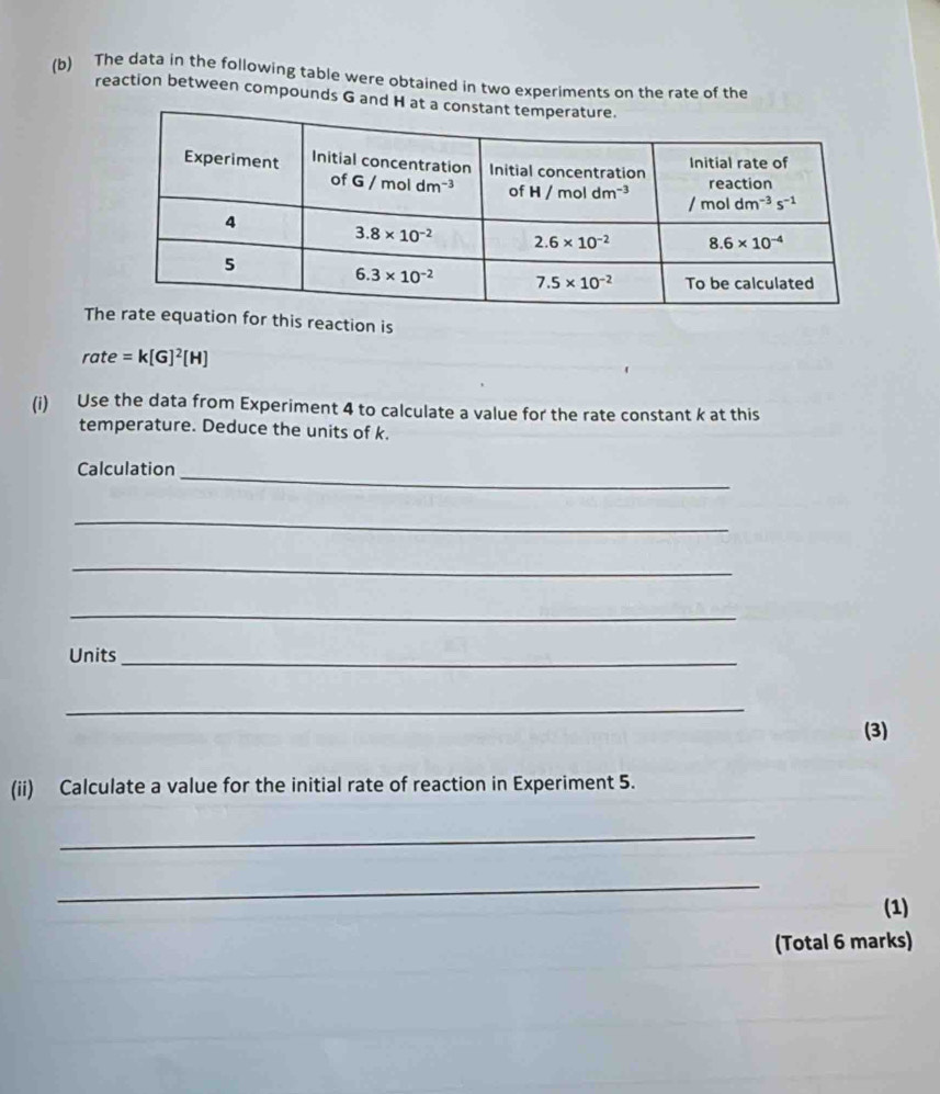 The data in the following table were obtained in two experiments on the rate of the
reaction between compounds G and
Ts reaction is
rate=k[G]^2[H]
(i) Use the data from Experiment 4 to calculate a value for the rate constant k at this
temperature. Deduce the units of k.
Calculation
_
_
_
_
Units_
_
(3)
(ii) Calculate a value for the initial rate of reaction in Experiment 5.
_
_
(1)
(Total 6 marks)