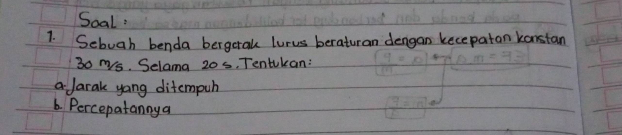 Soal : 
1. Sebuah benda bergetak lurus beraturan dengan kecepatan konstan
30 ms. Selama 20 s, Tentukan: 
a Jarak yang ditcmpuh 
6. Percepatannya