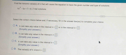 Find the nonzero value(s) of k that will cause the equation to have the given number and type of solutions.
kx^2-5x+7=0 2 real solutions
Select the correct choice below and, if necessary, fill in the answer box(es) to complete your choice
A. k can take any value in the interval k in the interval k>□
(Simplify your answers.)
B. k can take any value in the interval k>□
(Simplify your answer)
C. k can take any value in the interval k
(Simplify your answer)
D. The value(s) of k is/are k=□