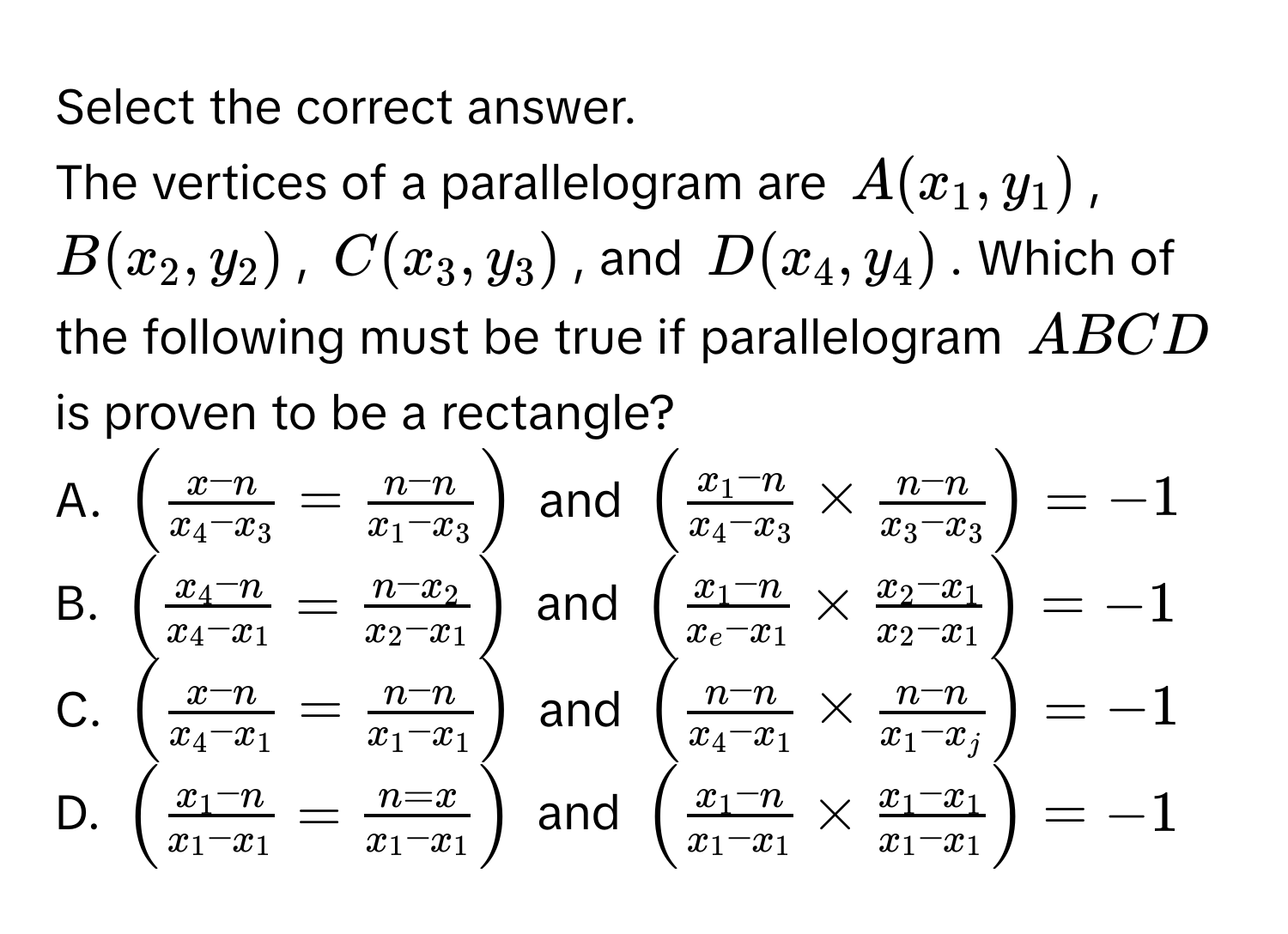 Select the correct answer. 
The vertices of a parallelogram are $A(x_1,y_1)$, $B(x_2,y_2)$, $C(x_3,y_3)$, and $D(x_4,y_4)$. Which of the following must be true if parallelogram $ABCD$ is proven to be a rectangle? 
A. $(frac x-nx_4-x_3=frac n-nx_1-x_3)$ and $(frac x_1-nx_4-x_3* frac n-nx_3-x_3)=-1$
B. $(frac x_4-nx_4-x_1=frac n-x_2x_2-x_1)$ and $(frac x_1-nx_e-x_1* frac x_2-x_1x_2-x_1)=-1$
C. $(frac x-nx_4-x_1=frac n-nx_1-x_1)$ and $(frac n-nx_4-x_1* frac n-nx_1-x_j)=-1$
D. $(frac x_1-nx_1-x_1=frac n=xx_1-x_1)$ and $(frac x_1-nx_1-x_1* frac x_1-x_1x_1-x_1)=-1$