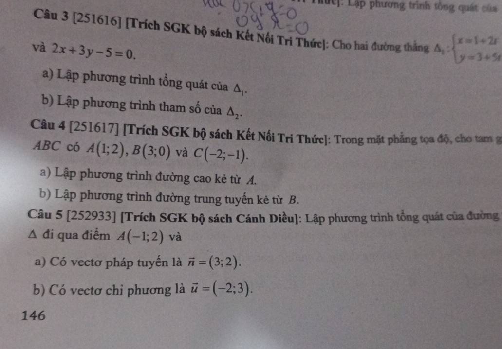 Lc]: Lập phương trình tông quát của 
Câu 3 [251616] [Trích SGK bộ sách Kết Nổi Tri Thức]: Cho hai đường thắng △ _1:beginarrayl x=1+2t y=3+5tendarray.
và 2x+3y-5=0. 
a) Lập phương trình tổng quát của △ _1. 
b) Lập phương trình tham số của △ _2. 
Câu 4 [251617] [Trích SGK bộ sách Kết Nổi Tri Thức]: Trong mặt phẳng tọa độ, cho tam g
ABC có A(1;2), B(3;0) và C(-2;-1). 
a) Lập phương trình đường cao kẻ từ A. 
b) Lập phương trình đường trung tuyến kẻ từ B. 
Câu 5 [252933] [Trích SGK bộ sách Cánh Diều]: Lập phương trình tổng quát của đường 
Δ đi qua điểm A(-1;2) và 
a) Có vectơ pháp tuyến là vector n=(3;2). 
b) Có vectơ chỉ phương là vector u=(-2;3). 
146