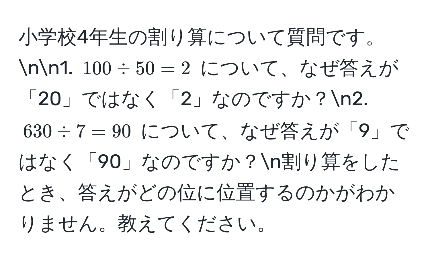 小学校4年生の割り算について質問です。nn1. $100 / 50 = 2$ について、なぜ答えが「20」ではなく「2」なのですか？n2. $630 / 7 = 90$ について、なぜ答えが「9」ではなく「90」なのですか？n割り算をしたとき、答えがどの位に位置するのかがわかりません。教えてください。